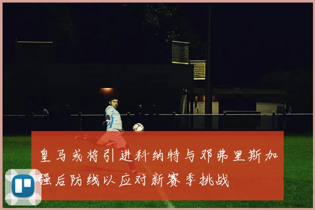 皇马或将引进科纳特与邓弗里斯加强后防线以应对新赛季挑战