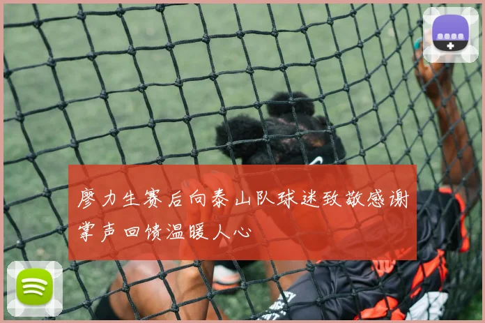 廖力生赛后向泰山队球迷致敬感谢掌声回馈温暖人心