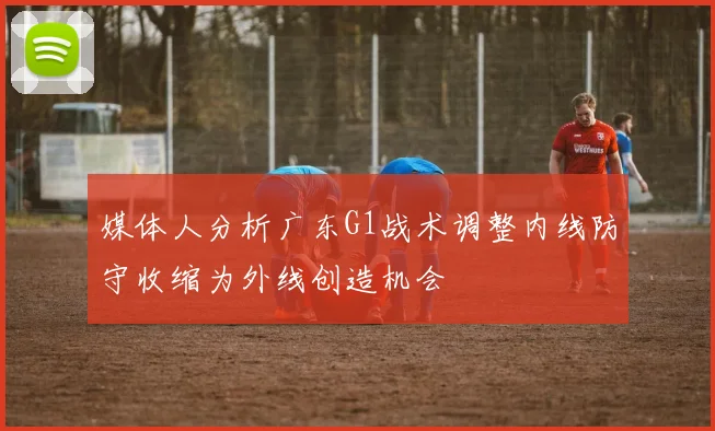 媒体人分析广东G1战术调整内线防守收缩为外线创造机会