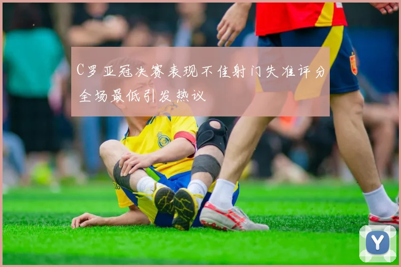 C罗亚冠决赛表现不佳射门失准评分全场最低引发热议