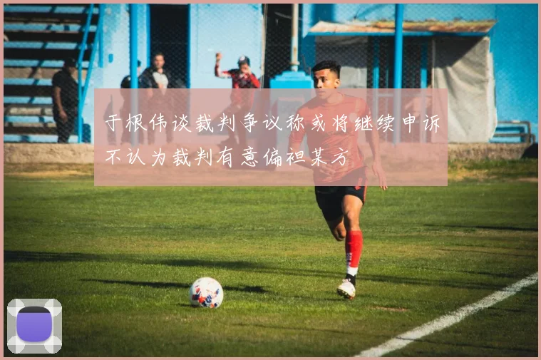 于根伟谈裁判争议称或将继续申诉不认为裁判有意偏袒某方