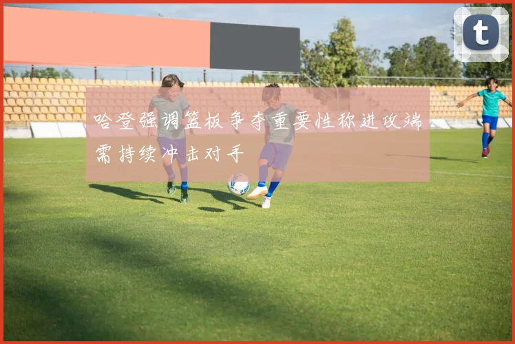 哈登强调篮板争夺重要性称进攻端需持续冲击对手