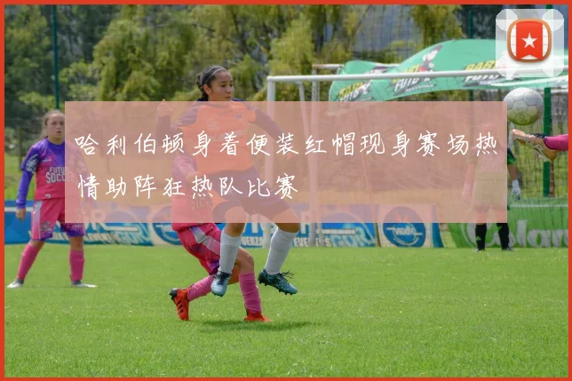 哈利伯顿身着便装红帽现身赛场热情助阵狂热队比赛