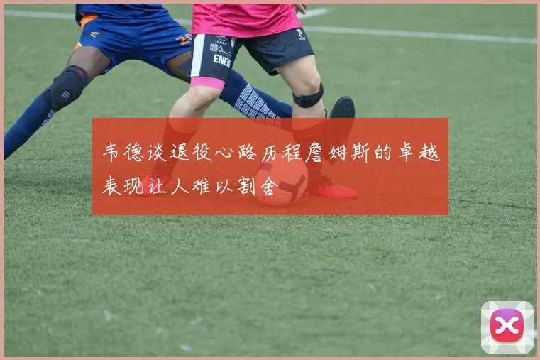 韦德谈退役心路历程詹姆斯的卓越表现让人难以割舍