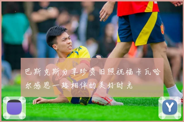 巴斯克斯分享珍贵旧照祝福卡瓦哈尔感恩一路相伴的美好时光