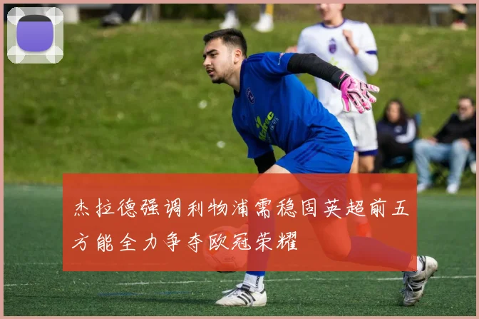 杰拉德强调利物浦需稳固英超前五方能全力争夺欧冠荣耀