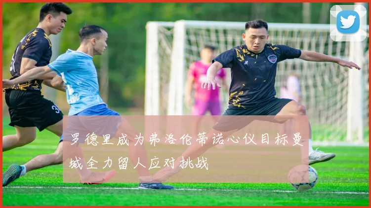 罗德里成为弗洛伦蒂诺心仪目标曼城全力留人应对挑战