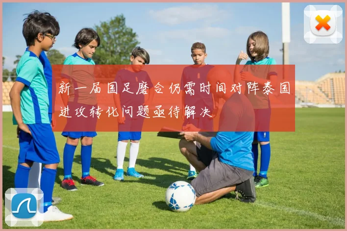 新一届国足磨合仍需时间对阵泰国进攻转化问题亟待解决