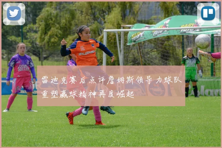 雷迪克赛后点评詹姆斯领导力球队重塑赢球精神再度崛起
