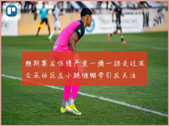 赖斯赛后伤情严重一瘸一拐走过混合采访区左小腿缠绷带引发关注