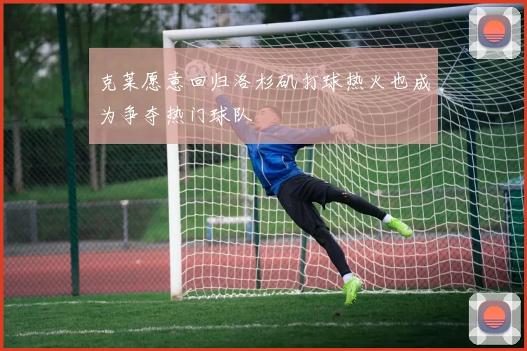 克莱愿意回归洛杉矶打球热火也成为争夺热门球队