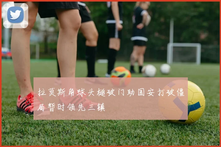 拉莫斯角球头槌破门助国安打破僵局暂时领先三镇